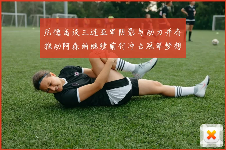 厄德高谈三连亚军阴影与动力并存推动阿森纳继续前行冲击冠军梦想